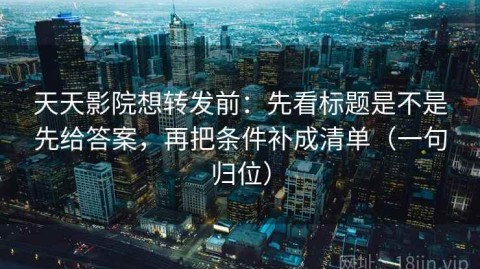 天天影院想转发前：先看标题是不是先给答案，再把条件补成清单（一句归位）