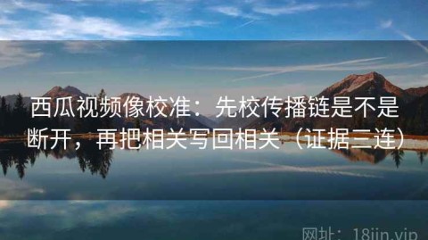 西瓜视频像校准：先校传播链是不是断开，再把相关写回相关（证据三连）