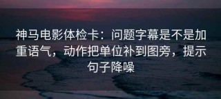 神马电影体检卡：问题字幕是不是加重语气，动作把单位补到图旁，提示句子降噪