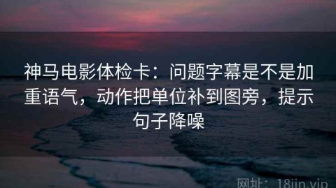 神马电影体检卡：问题字幕是不是加重语气，动作把单位补到图旁，提示句子降噪