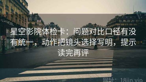 星空影院体检卡：问题对比口径有没有统一，动作把镜头选择写明，提示读完再评