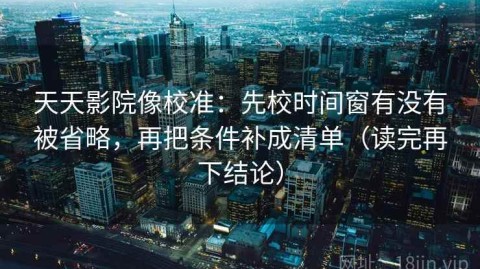 天天影院像校准：先校时间窗有没有被省略，再把条件补成清单（读完再下结论）