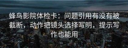 蜂鸟影院体检卡：问题引用有没有被截断，动作把镜头选择写明，提示写作也能用