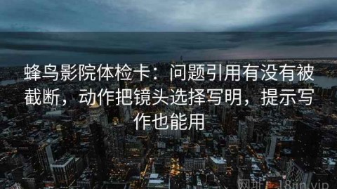 蜂鸟影院体检卡：问题引用有没有被截断，动作把镜头选择写明，提示写作也能用