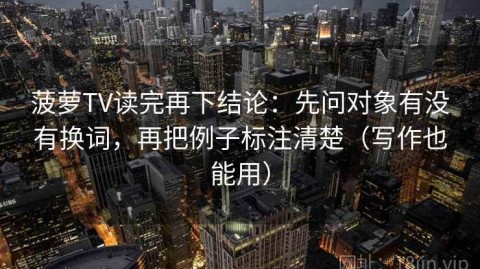 菠萝TV读完再下结论：先问对象有没有换词，再把例子标注清楚（写作也能用）