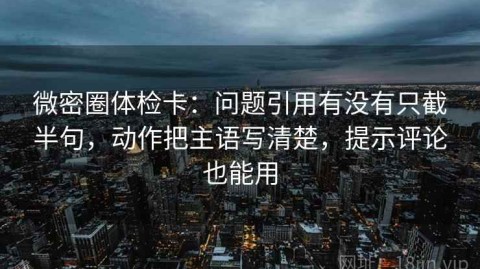 微密圈体检卡：问题引用有没有只截半句，动作把主语写清楚，提示评论也能用