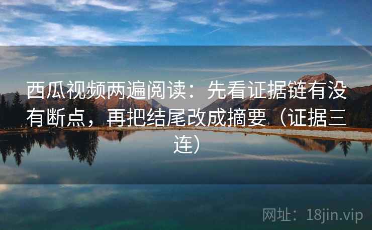 西瓜视频两遍阅读:先看证据链有没有断点,再把结尾改成摘要(证据三连) 西瓜视频两遍阅读:先看证据链有没有断点,再把结尾改成摘要(证据三连)