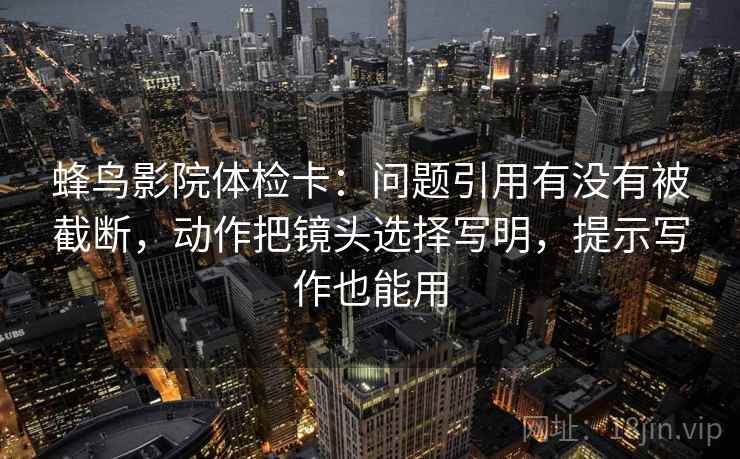 蜂鸟影院体检卡:问题引用有没有被截断,动作把镜头选择写明,提示写作也能用 蜂鸟影院体检卡:问题引用有没有被截断,动作把镜头选择写明,提示写作也能用
