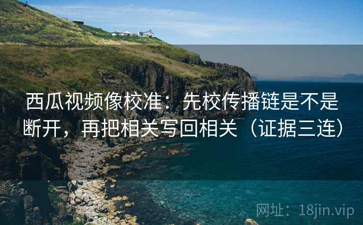 西瓜视频像校准：先校传播链是不是断开，再把相关写回相关（证据三连）