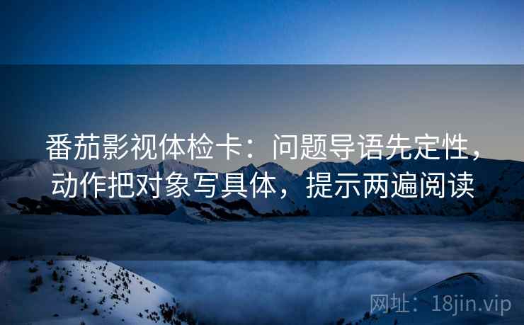 番茄影视体检卡:问题导语先定性,动作把对象写具体,提示两遍阅读 番茄影视体检卡:问题导语先定性,动作把对象写具体,提示两遍阅读