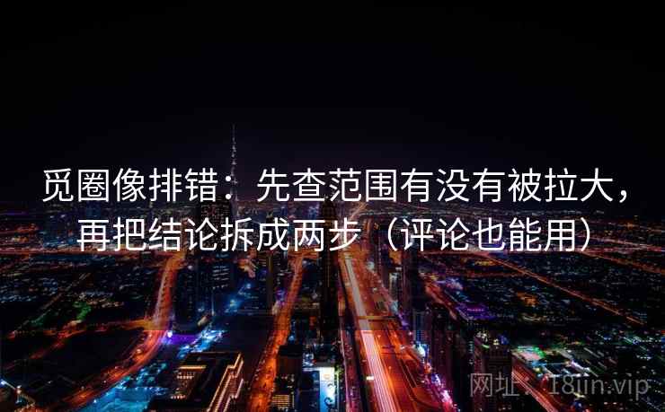 觅圈像排错：先查范围有没有被拉大，再把结论拆成两步（评论也能用）