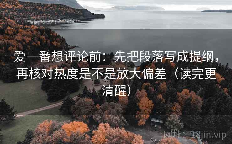 爱一番想评论前：先把段落写成提纲，再核对热度是不是放大偏差（读完更清醒）