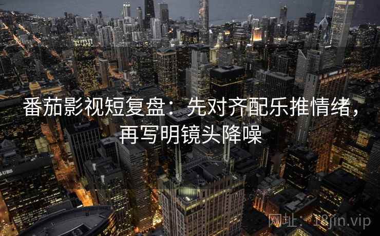 番茄影视短复盘：先对齐配乐推情绪，再写明镜头降噪