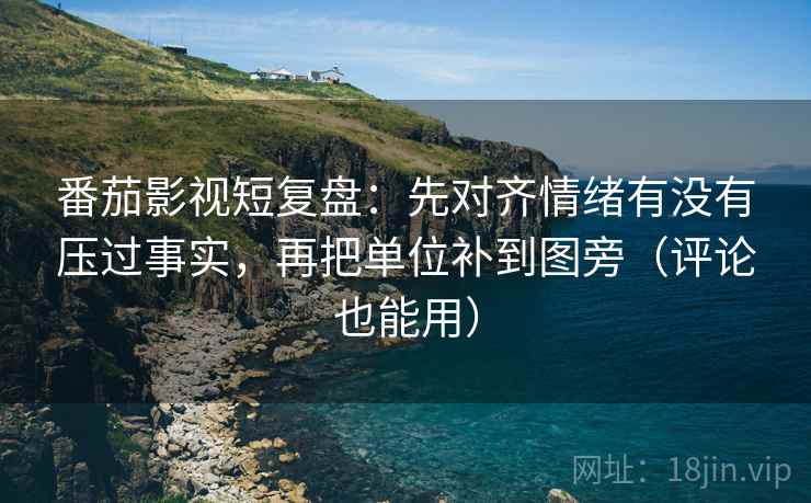 番茄影视短复盘：先对齐情绪有没有压过事实，再把单位补到图旁（评论也能用）