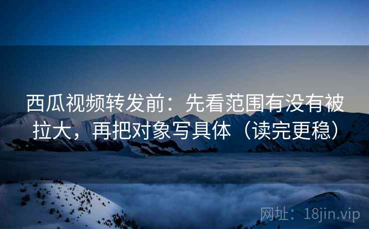 西瓜视频转发前：先看范围有没有被拉大，再把对象写具体（读完更稳）
