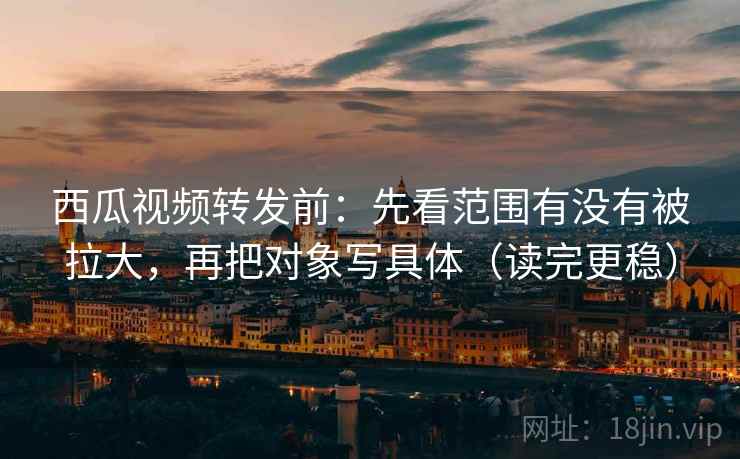 西瓜视频转发前：先看范围有没有被拉大，再把对象写具体（读完更稳）