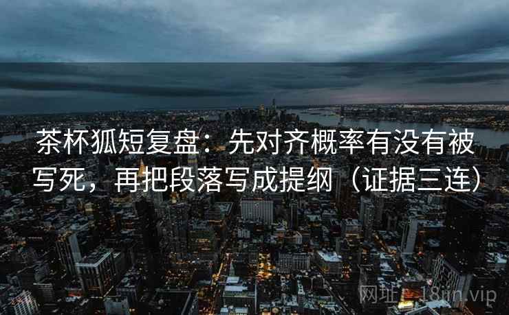 茶杯狐短复盘：先对齐概率有没有被写死，再把段落写成提纲（证据三连）