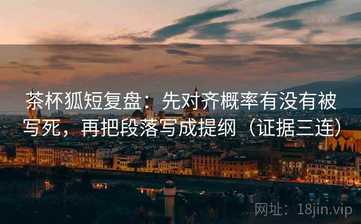 茶杯狐短复盘：先对齐概率有没有被写死，再把段落写成提纲（证据三连）