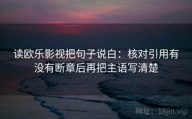 读欧乐影视把句子说白：核对引用有没有断章后再把主语写清楚