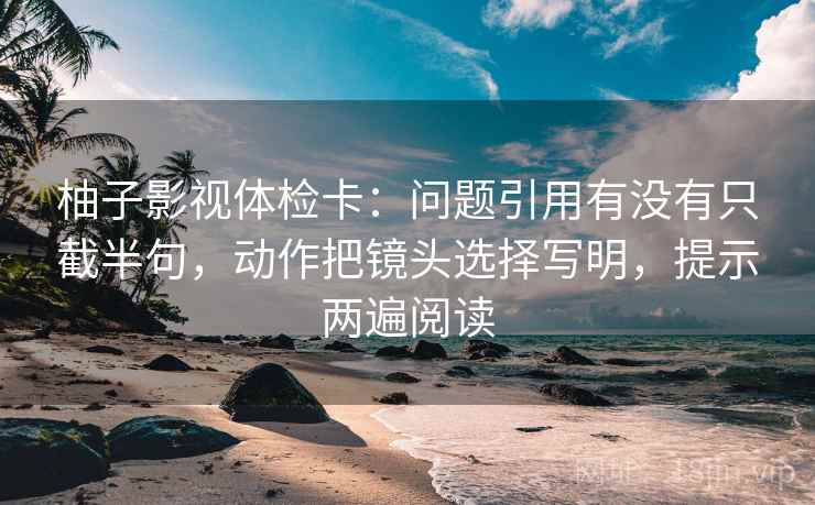 柚子影视体检卡：问题引用有没有只截半句，动作把镜头选择写明，提示两遍阅读