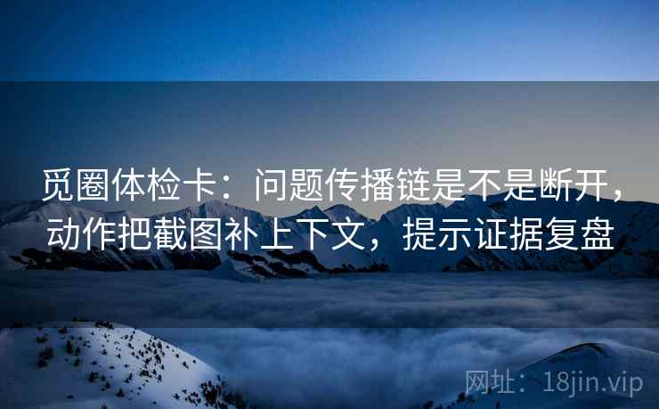 觅圈体检卡：问题传播链是不是断开，动作把截图补上下文，提示证据复盘