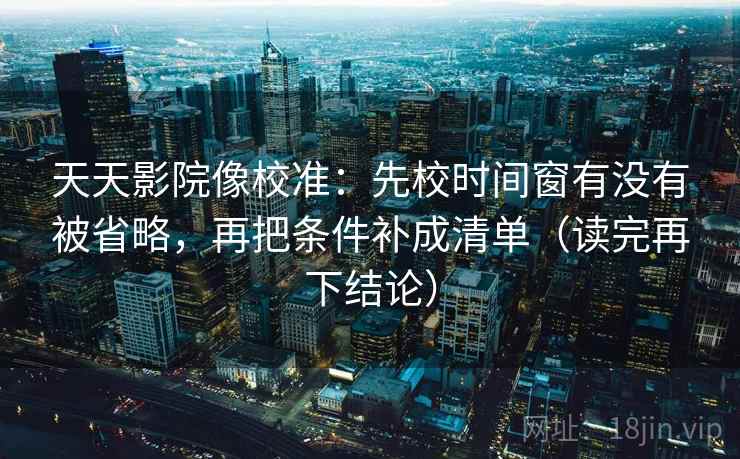 天天影院像校准：先校时间窗有没有被省略，再把条件补成清单（读完再下结论）