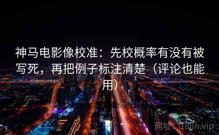 神马电影像校准：先校概率有没有被写死，再把例子标注清楚（评论也能用）