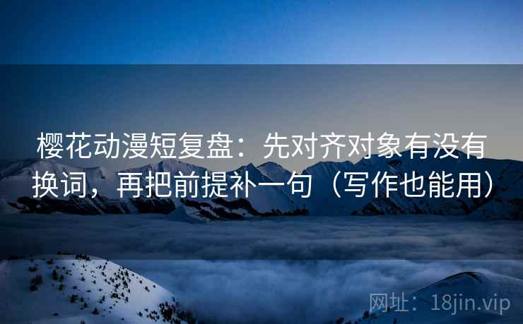 樱花动漫短复盘：先对齐对象有没有换词，再把前提补一句（写作也能用）