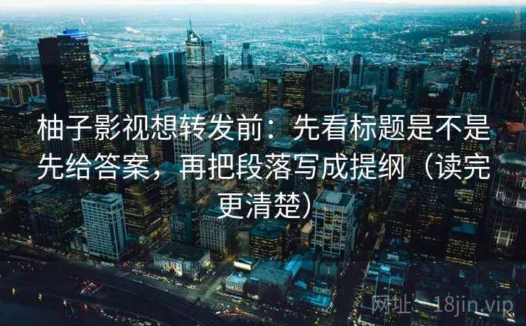 柚子影视想转发前:先看标题是不是先给答案,再把段落写成提纲(读完更清楚) 柚子影视想转发前:先看标题是不是先给答案,再把段落写成提纲(读完更清楚)