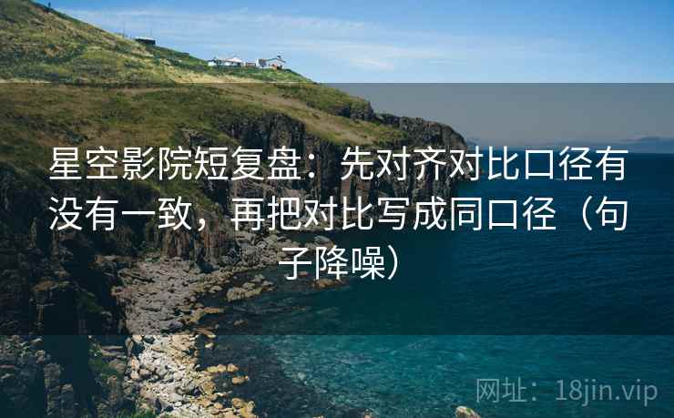 星空影院短复盘：先对齐对比口径有没有一致，再把对比写成同口径（句子降噪）