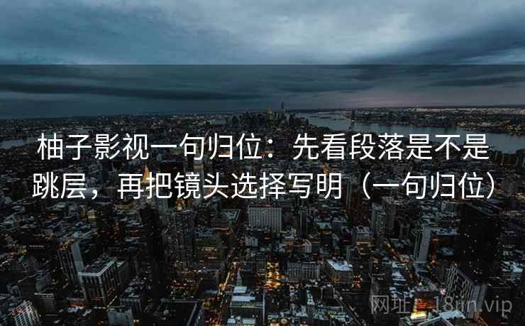 柚子影视一句归位:先看段落是不是跳层,再把镜头选择写明(一句归位) 柚子影视一句归位:先看段落是不是跳层,再把镜头选择写明(一句归位)