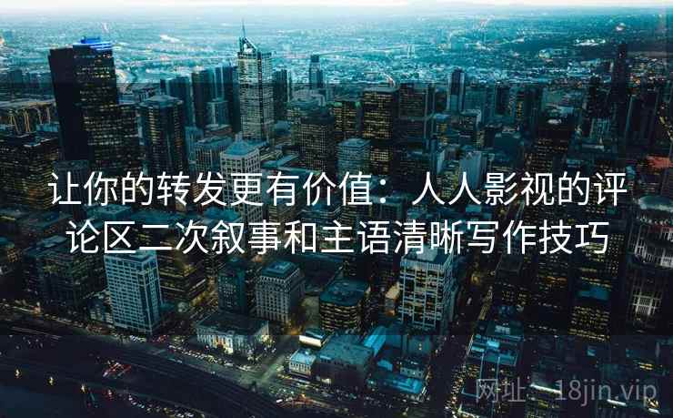 让你的转发更有价值：人人影视的评论区二次叙事和主语清晰写作技巧