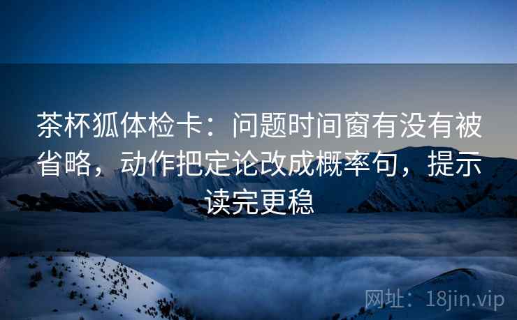 茶杯狐体检卡：问题时间窗有没有被省略，动作把定论改成概率句，提示读完更稳
