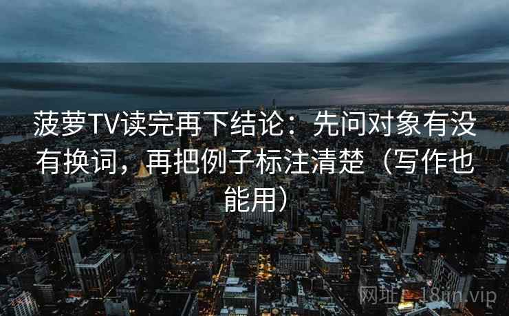 菠萝TV读完再下结论：先问对象有没有换词，再把例子标注清楚（写作也能用）