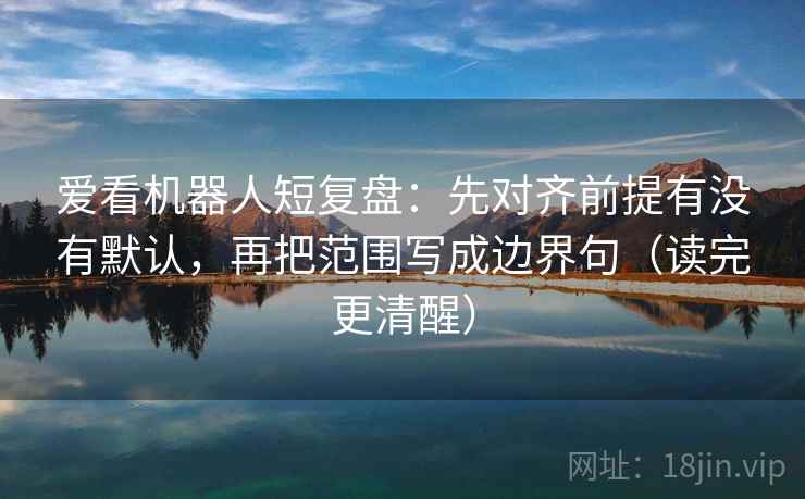 爱看机器人短复盘：先对齐前提有没有默认，再把范围写成边界句（读完更清醒）