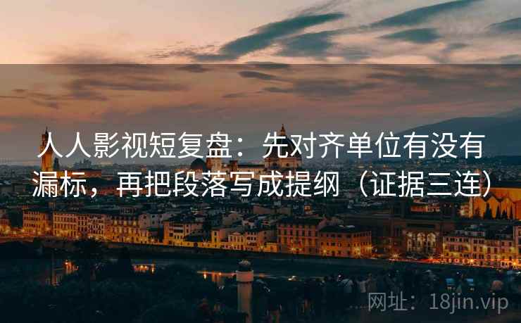 人人影视短复盘：先对齐单位有没有漏标，再把段落写成提纲（证据三连）