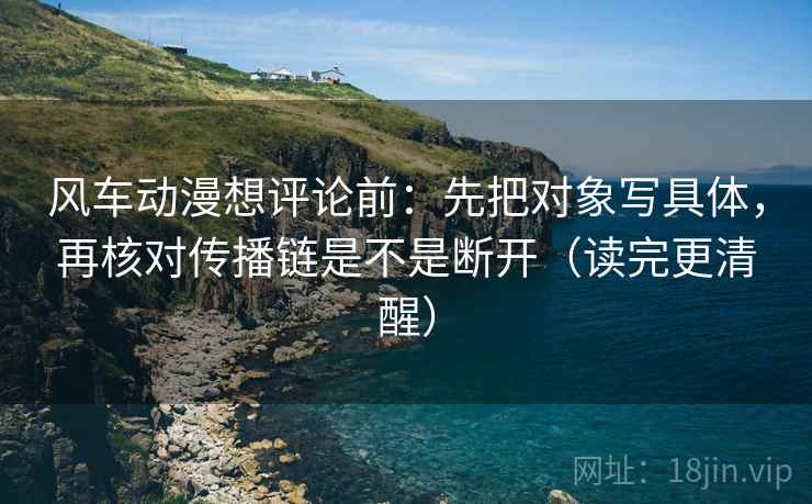风车动漫想评论前：先把对象写具体，再核对传播链是不是断开（读完更清醒）