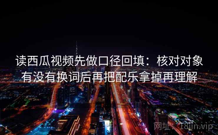 读西瓜视频先做口径回填:核对对象有没有换词后再把配乐拿掉再理解 读西瓜视频先做口径回填:核对对象有没有换词后再把配乐拿掉再理解