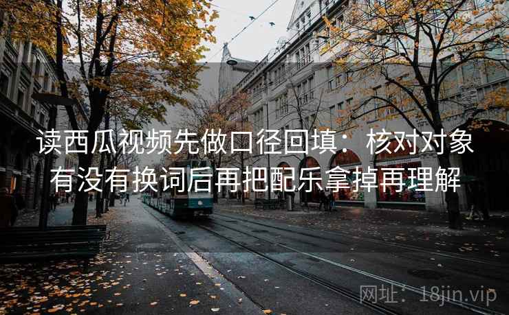 读西瓜视频先做口径回填:核对对象有没有换词后再把配乐拿掉再理解 读西瓜视频先做口径回填:核对对象有没有换词后再把配乐拿掉再理解