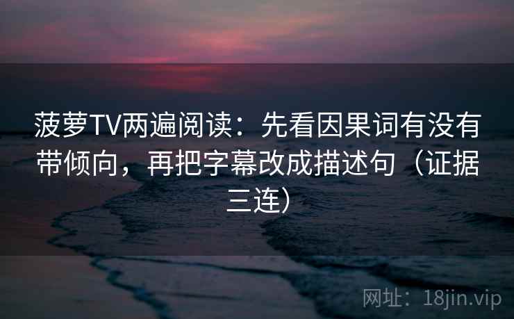 菠萝TV两遍阅读:先看因果词有没有带倾向,再把字幕改成描述句(证据三连) 菠萝TV两遍阅读:先看因果词有没有带倾向,再把字幕改成描述句(证据三连)
