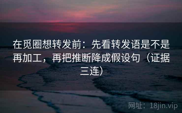 在觅圈想转发前:先看转发语是不是再加工,再把推断降成假设句(证据三连) 在觅圈想转发前:先看转发语是不是再加工,再把推断降成假设句(证据三连)