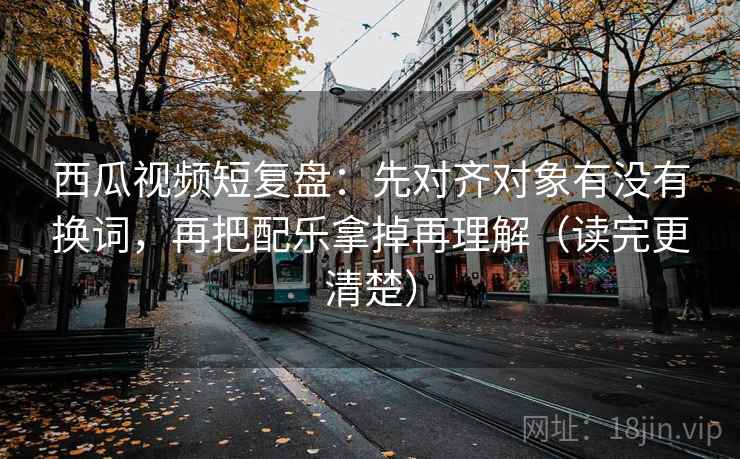 西瓜视频短复盘:先对齐对象有没有换词,再把配乐拿掉再理解(读完更清楚) 西瓜视频短复盘:先对齐对象有没有换词,再把配乐拿掉再理解(读完更清楚)