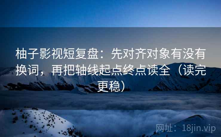 柚子影视短复盘:先对齐对象有没有换词,再把轴线起点终点读全(读完更稳) 柚子影视短复盘:先对齐对象有没有换词,再把轴线起点终点读全(读完更稳)