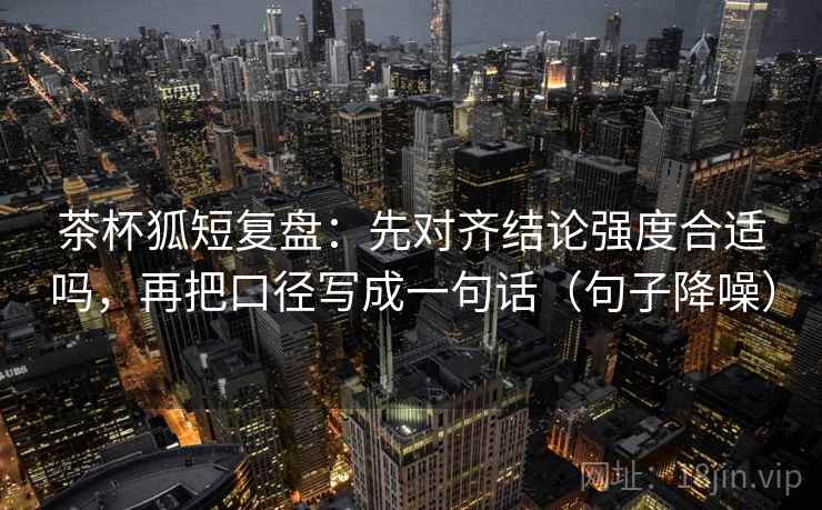 茶杯狐短复盘：先对齐结论强度合适吗，再把口径写成一句话（句子降噪）